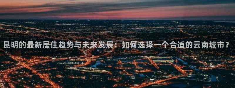 白云 和记黄埔官网：昆明的最新居住趋势与未来发展：如何选择一