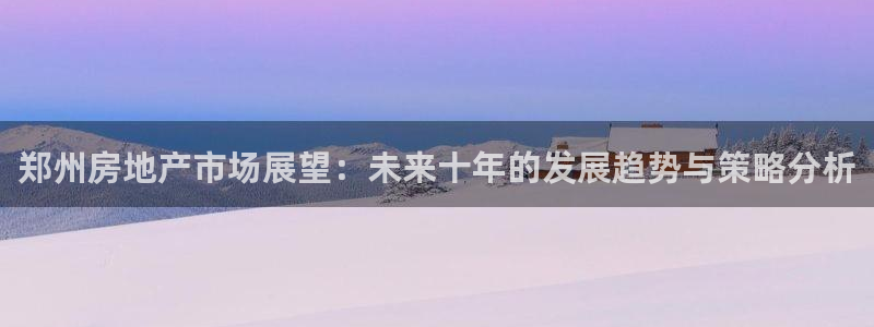 和记 中国官网：郑州房地产市场展望：未来十年的发展趋势与策略