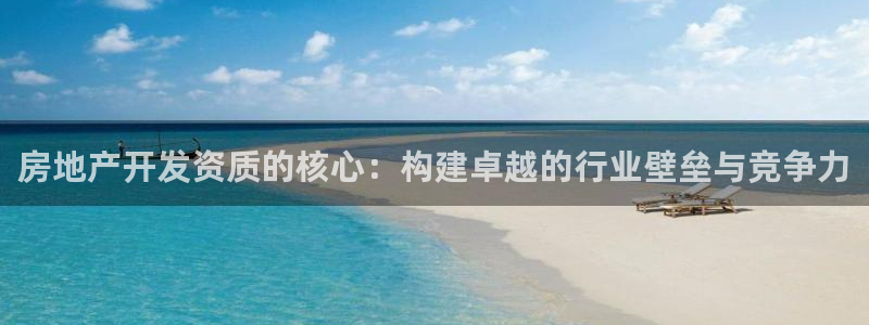和行记义工网官网：房地产开发资质的核心：构建卓越的行业壁垒与