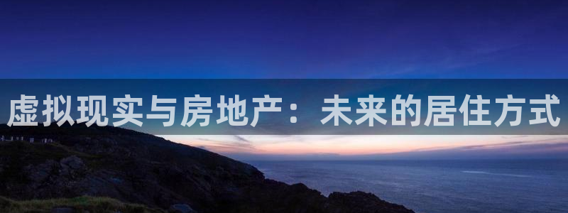 和记h188官网：虚拟现实与房地产：未来的居住方式