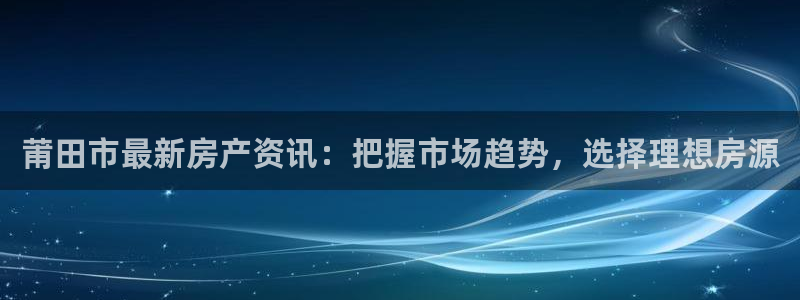 和记怡情博娱官网：莆田市最新房产资讯：把握市场趋势，选择理想