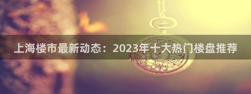 广州和记黄埔官网：上海楼市最新动态：2023年十大热门楼盘推